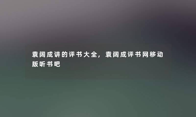 袁阔成讲的评书大全,袁阔成评书网移动版听书吧