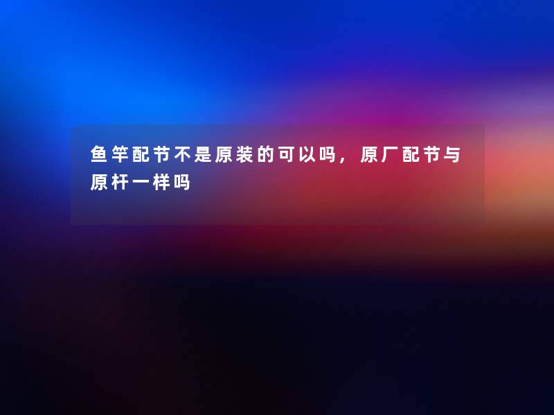 鱼竿配节不是原装的可以吗,原厂配节与原杆一样吗