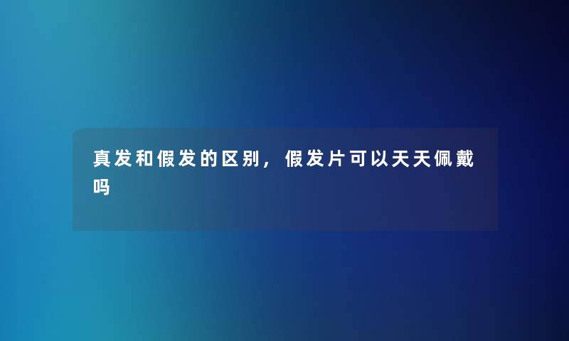 真发和假发的区别,假发片可以天天佩戴吗