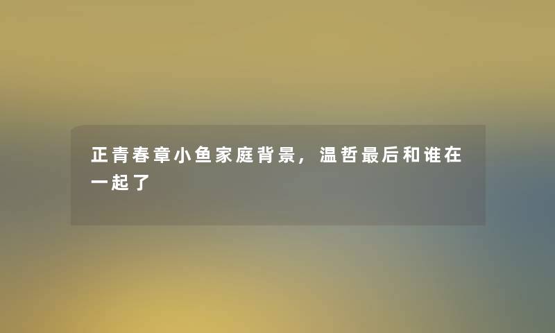 正青春章小鱼家庭,温哲后和谁在一起了