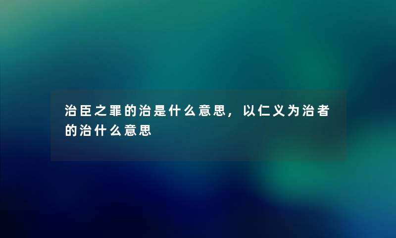 治臣之罪的治是什么意思,以仁义为治者的治什么意思