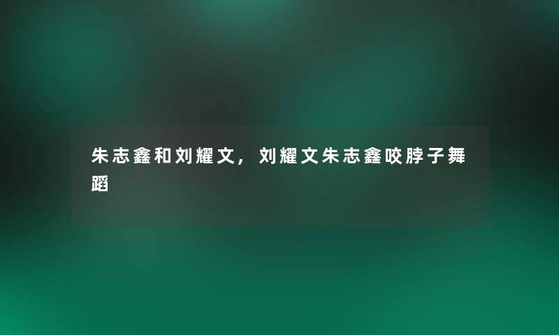 朱志鑫和刘耀文,刘耀文朱志鑫咬脖子舞蹈