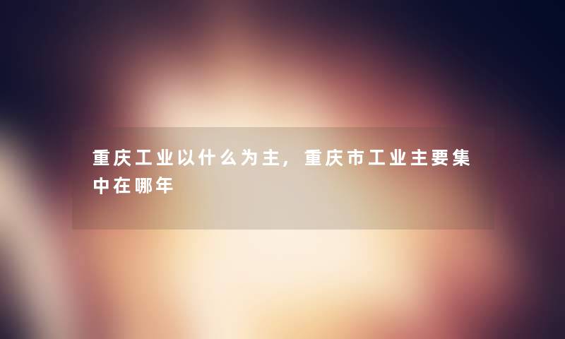 重庆工业以什么为主,重庆市工业主要集中在哪年