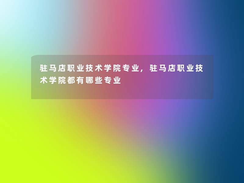 驻马店职业技术学院专业,驻马店职业技术学院都有哪些专业