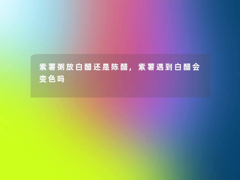 紫薯粥放白醋还是陈醋,紫薯遇到白醋会变色吗