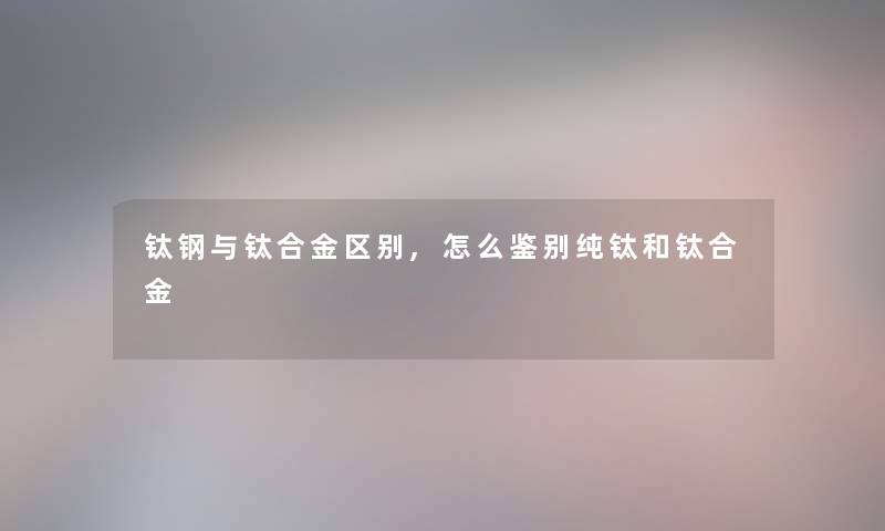 钛钢与钛合金区别,怎么鉴别纯钛和钛合金