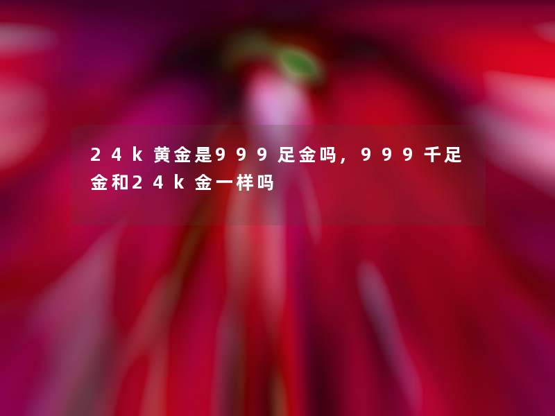 24k黄金是999足金吗,999千足金和24k金一样吗