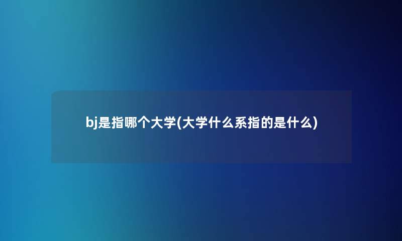 bj是指哪个大学(大学什么系指的是什么)