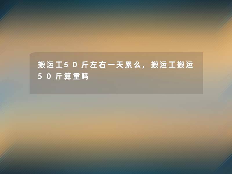 搬运工50斤左右一天累么,搬运工搬运50斤算重吗