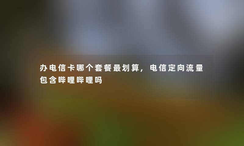 办电信卡哪个套餐划算,电信定向流量包含哔哩哔哩吗 办电信卡哪个套餐划算,电信定向流量包含哔哩哔哩吗