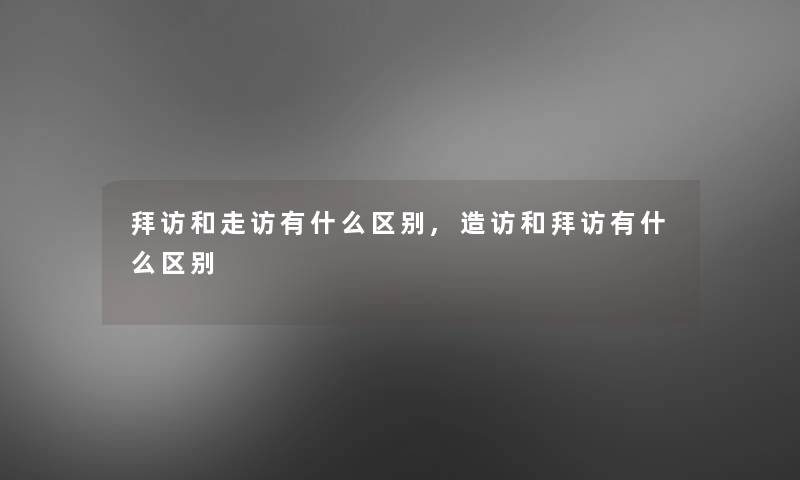 拜访和走访有什么区别,造访和拜访有什么区别 拜访和走访有什么区别,造访和拜访有什么区别