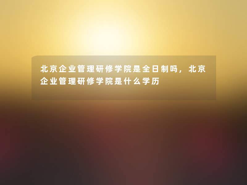 北京企业管理研修学院是全日制吗,北京企业管理研修学院是什么学历