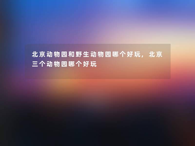 北京动物园和野生动物园哪个好玩,北京三个动物园哪个好玩