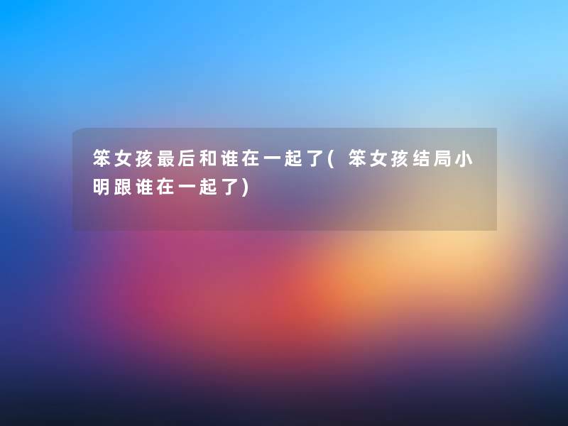笨女孩后和谁在一起了(笨女孩结局小明跟谁在一起了)