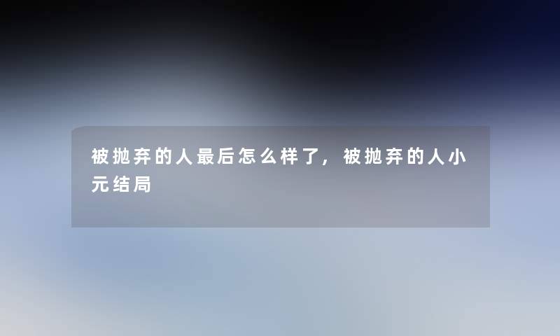 被抛弃的人后怎么样了,被抛弃的人小元结局