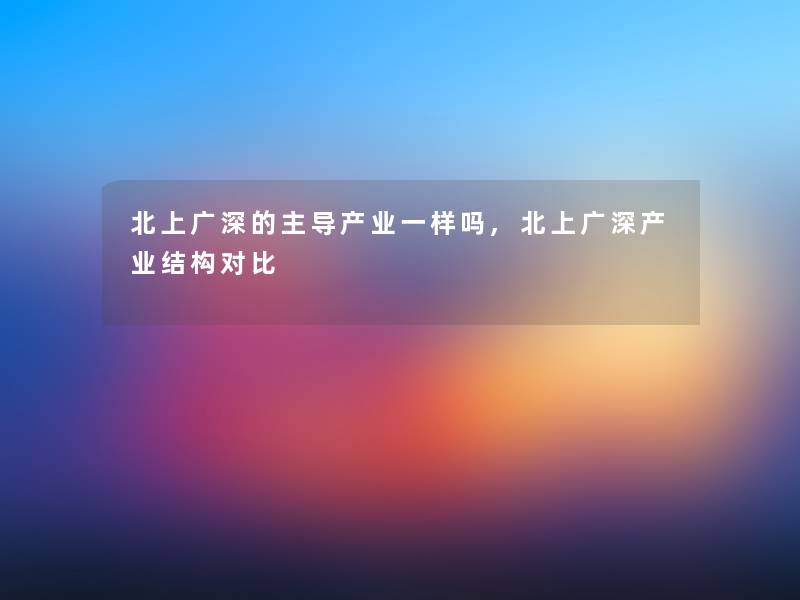 北上广深的主导产业一样吗,北上广深产业结构对比