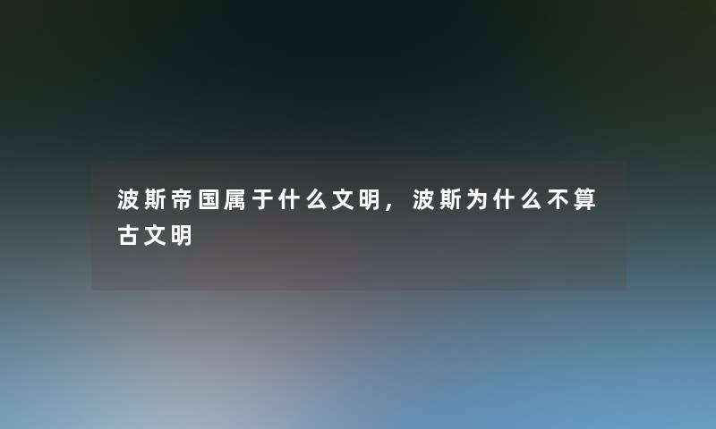 波斯帝国属于什么文明,波斯为什么不算古文明