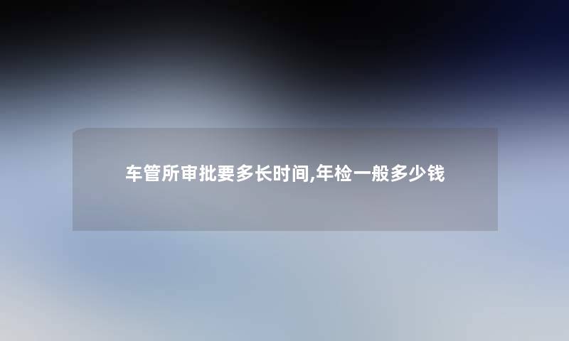 车管所审批要多长时间,年检一般多少钱