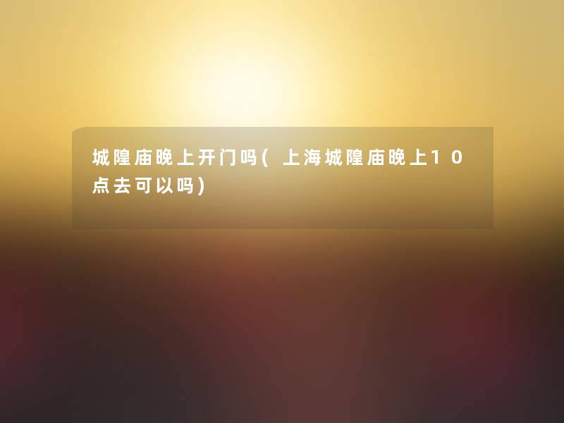 城隍庙晚上开门吗(上海城隍庙晚上10点去可以吗)