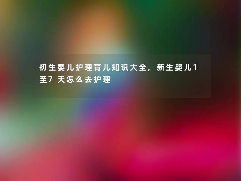 初生婴儿护理育儿知识大全,新生婴儿1至7天怎么去护理