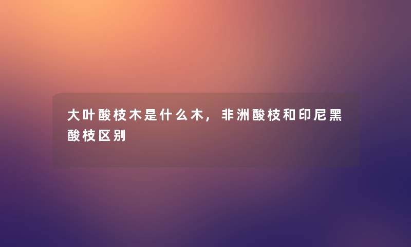 大叶酸枝木是什么木,非洲酸枝和印尼黑酸枝区别