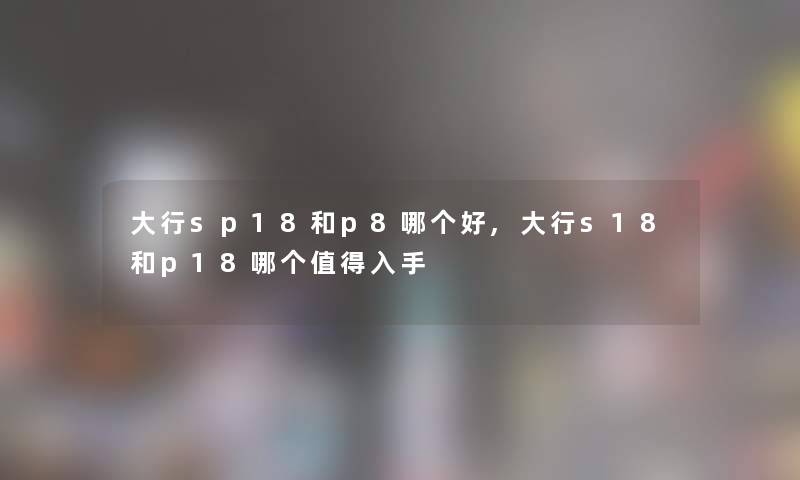 大行sp18和p8哪个好,大行s18和p18哪个值得入手