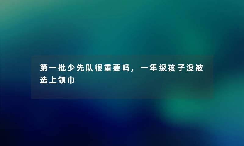 第一批少先队很重要吗,一年级孩子没被选上领巾