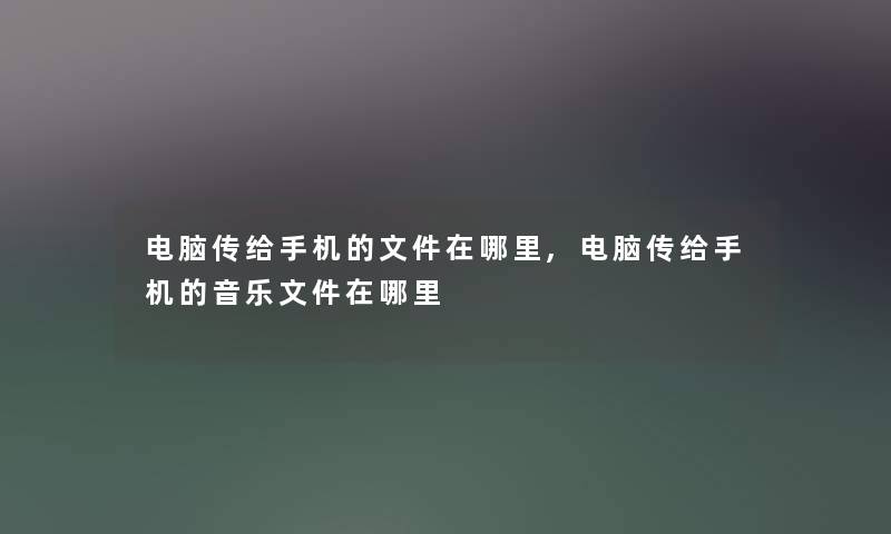 电脑传给手机的文件在哪里,电脑传给手机的音乐文件在哪里
