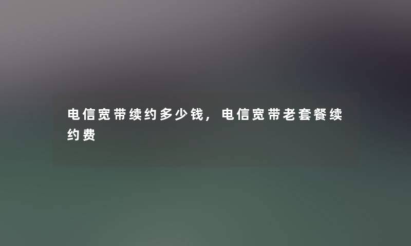 电信宽带续约多少钱,电信宽带老套餐续约费