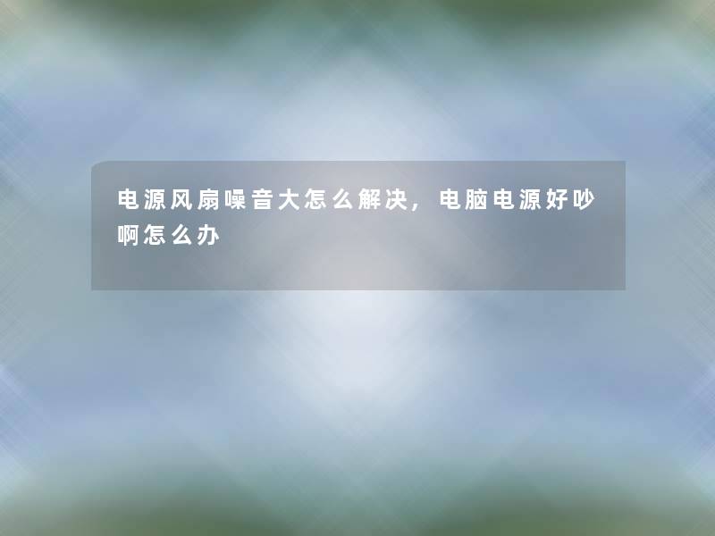 电源风扇噪音大怎么解决,电脑电源好吵啊怎么办
