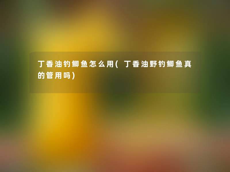 丁香油钓鲫鱼怎么用(丁香油野钓鲫鱼真的管用吗)