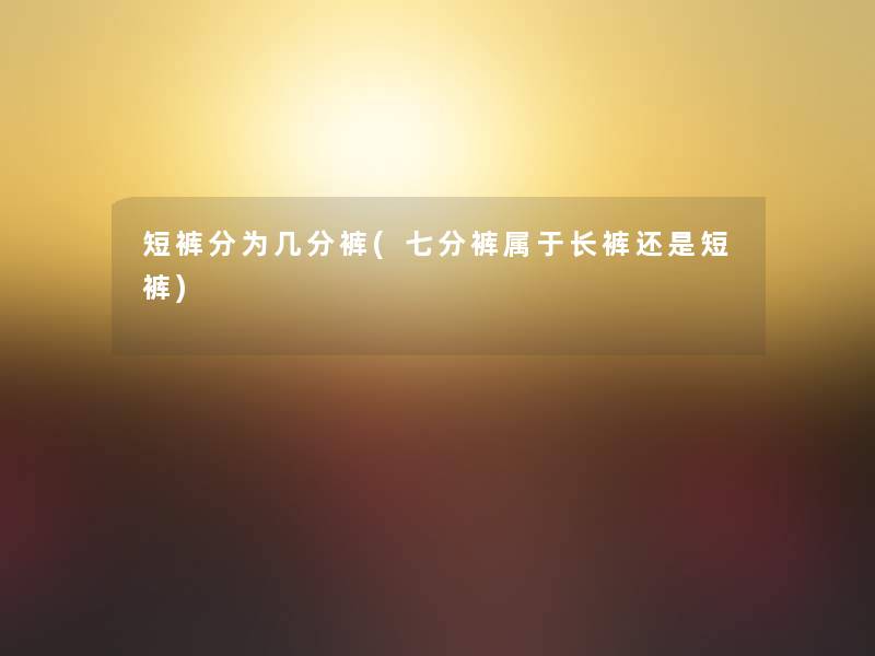 短裤分为几分裤(七分裤属于长裤还是短裤)