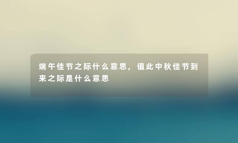 端午佳节之际什么意思,值此中秋佳节到来之际是什么意思