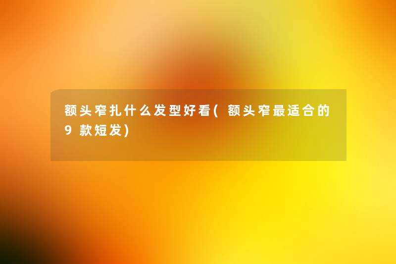 额头窄扎什么发型好看(额头窄适合的9款短发)