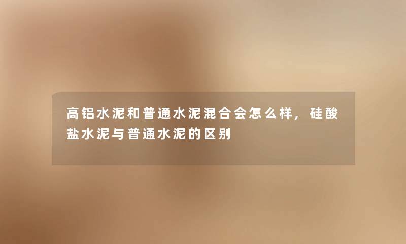高铝水泥和普通水泥混合会怎么样,硅酸盐水泥与普通水泥的区别