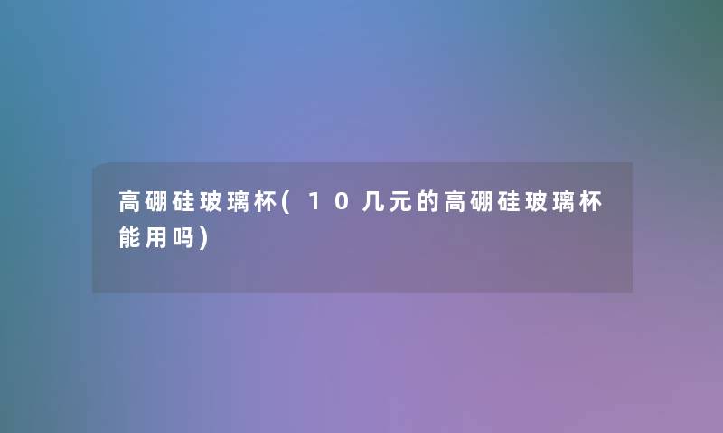高硼硅玻璃杯(10几元的高硼硅玻璃杯能用吗)