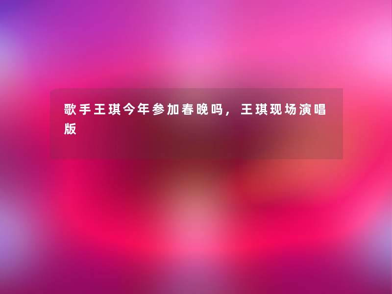 歌手王琪今年参加春晚吗,王琪现场演唱版
