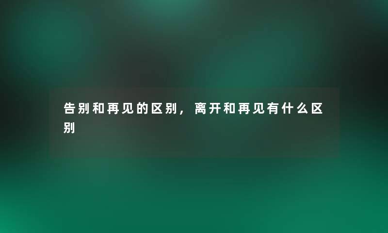 告别和再见的区别,离开和再见有什么区别 告别和再见的区别,离开和再见有什么区别