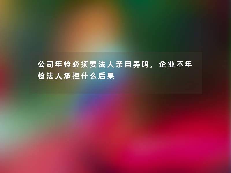 公司年检必须要法人亲自弄吗,企业不年检法人承担什么后果 公司年检必须要法人亲自弄吗,企业不年检法人承担什么后果