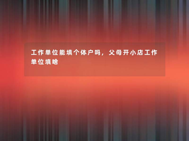 工作单位能填个体户吗,父母开小店工作单位填啥 工作单位能填个体户吗,父母开小店工作单位填啥
