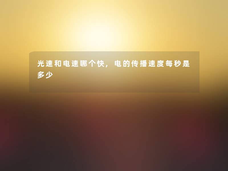 光速和电速哪个快,电的传播速度每秒是多少 光速和电速哪个快,电的传播速度每秒是多少