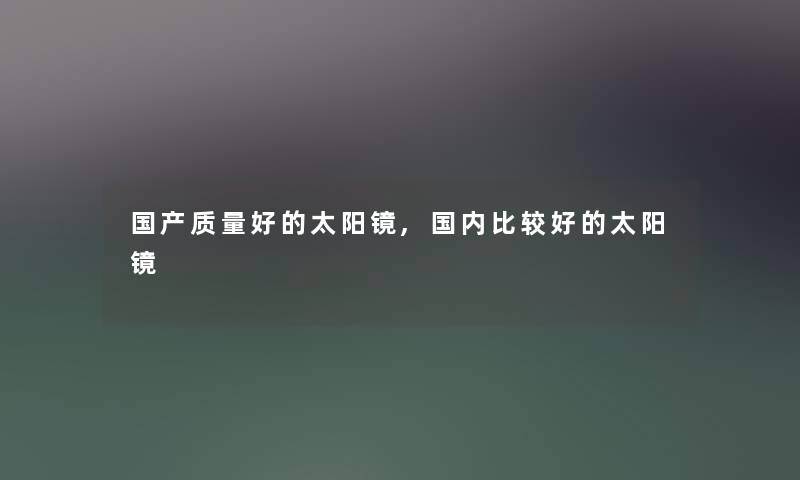 国产质量好的太阳镜,国内比较好的太阳镜 国产质量好的太阳镜,国内比较好的太阳镜