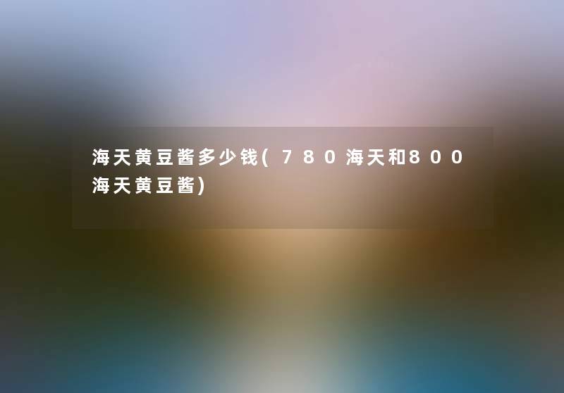 海天黄豆酱多少钱(780海天和800海天黄豆酱)