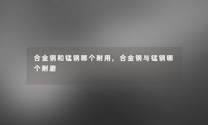 合金钢和锰钢哪个耐用,合金钢与锰钢哪个耐磨