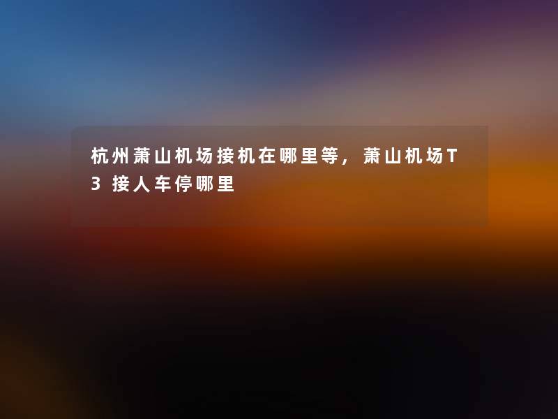 杭州萧山机场接机在哪里等,萧山机场T3接人车停哪里