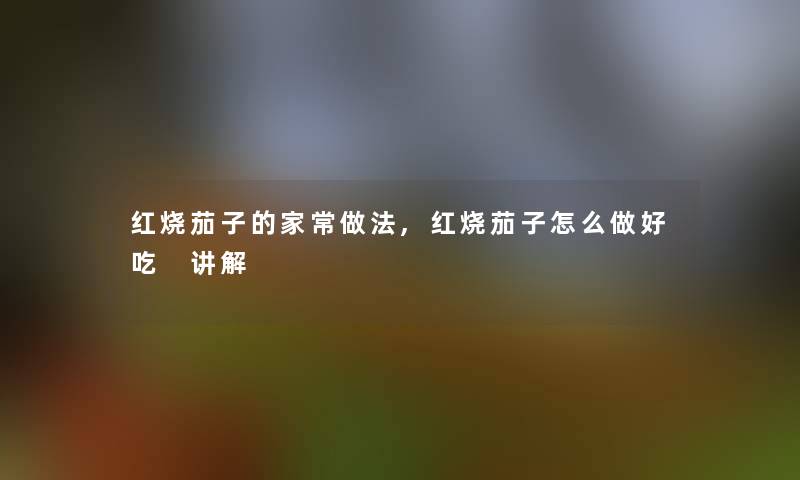 红烧茄子的家常做法,红烧茄子怎么做好吃 讲解 红烧茄子的家常做法,红烧茄子怎么做好吃 讲解