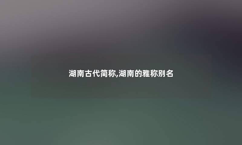 湖南古代简称,湖南的雅称别名 湖南古代简称,湖南的雅称别名