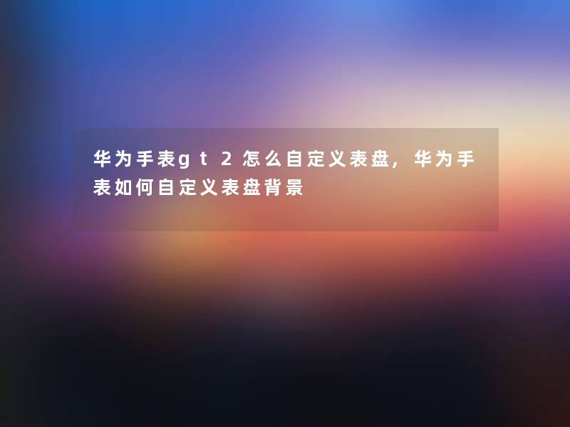华为手表gt2怎么自定义表盘,华为手表如何自定义表盘 华为手表gt2怎么自定义表盘,华为手表如何自定义表盘