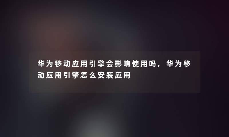 华为移动应用引擎会影响使用吗,华为移动应用引擎怎么安装应用