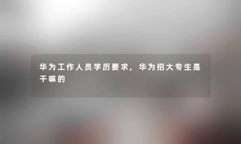 华为工作人员学历要求,华为招大专生是干嘛的